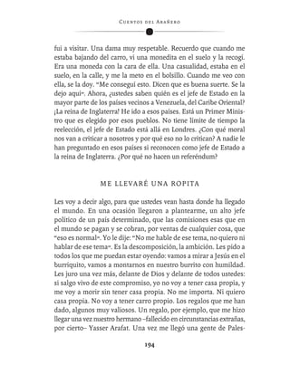 C ue n tos de l Ar añ e r o




fui a visitar. Una dama muy respetable. Recuerdo que cuando me
estaba bajando del carro, vi una monedita en el suelo y la recogí.
Era una moneda con la cara de ella. Una casualidad, estaba en el
suelo, en la calle, y me la meto en el bolsillo. Cuando me veo con
ella, se la doy. “Me conseguí esto. Dicen que es buena suerte. Se la
dejo aquí”. Ahora, ¿ustedes saben quién es el jefe de Estado en la
mayor parte de los países vecinos a Venezuela, del Caribe Oriental?
¡La reina de Inglaterra! He ido a esos países. Está un Primer Minis-
tro que es elegido por esos pueblos. No tiene límite de tiempo la
reelección, el jefe de Estado está allá en Londres. ¿Con qué moral
nos van a criticar a nosotros y por qué eso no lo critican? A nadie le
han preguntado en esos países si reconocen como jefe de Estado a
la reina de Inglaterra. ¿Por qué no hacen un referéndum?


                ME LLEVARÉ UNA ROPITA

Les voy a decir algo, para que ustedes vean hasta donde ha llegado
el mundo. En una ocasión llegaron a plantearme, un alto jefe
político de un país determinado, que las comisiones esas que en
el mundo se pagan y se cobran, por ventas de cualquier cosa, que
“eso es normal”. Yo le dije: “No me hable de ese tema, no quiero ni
hablar de ese tema”. Es la descomposición, la ambición. Les pido a
todos los que me puedan estar oyendo: vamos a mirar a Jesús en el
burriquito, vamos a montarnos en nuestro burrito con humildad.
Les juro una vez más, delante de Dios y delante de todos ustedes:
si salgo vivo de este compromiso, yo no voy a tener casa propia, y
me voy a morir sin tener casa propia. No me importa. Ni quiero
casa propia. No voy a tener carro propio. Los regalos que me han
dado, algunos muy valiosos. Un regalo, por ejemplo, que me hizo
llegar una vez nuestro hermano –fallecido en circunstancias extrañas,
por cierto– Yasser Arafat. Una vez me llegó una gente de Pales-

                                  194
 