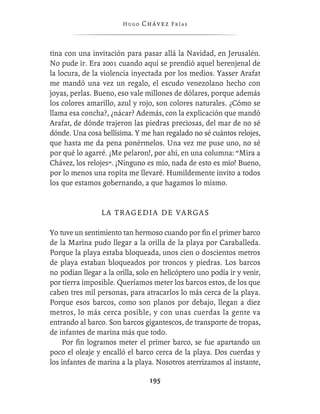 Hugo   Chávez F r í as



tina con una invitación para pasar allá la Navidad, en Jerusalén.
No pude ir. Era 2001 cuando aquí se prendió aquel berenjenal de
la locura, de la violencia inyectada por los medios. Yasser Arafat
me mandó una vez un regalo, el escudo venezolano hecho con
joyas, perlas. Bueno, eso vale millones de dólares, porque además
los colores amarillo, azul y rojo, son colores naturales. ¿Cómo se
llama esa concha?, ¿nácar? Además, con la explicación que mandó
Arafat, de dónde trajeron las piedras preciosas, del mar de no sé
dónde. Una cosa bellísima. Y me han regalado no sé cuántos relojes,
que hasta me da pena ponérmelos. Una vez me puse uno, no sé
por qué lo agarré. ¡Me pelaron!, por ahí, en una columna: “Mira a
Chávez, los relojes”. ¡Ninguno es mío, nada de esto es mío! Bueno,
por lo menos una ropita me llevaré. Humildemente invito a todos
los que estamos gobernando, a que hagamos lo mismo.


                 LA TRAGEDIA DE VARGAS

Yo tuve un sentimiento tan hermoso cuando por ﬁn el primer barco
de la Marina pudo llegar a la orilla de la playa por Caraballeda.
Porque la playa estaba bloqueada, unos cien o doscientos metros
de playa estaban bloqueados por troncos y piedras. Los barcos
no podían llegar a la orilla, solo en helicóptero uno podía ir y venir,
por tierra imposible. Queríamos meter los barcos estos, de los que
caben tres mil personas, para atracarlos lo más cerca de la playa.
Porque esos barcos, como son planos por debajo, llegan a diez
metros, lo más cerca posible, y con unas cuerdas la gente va
entrando al barco. Son barcos gigantescos, de transporte de tropas,
de infantes de marina más que todo.
    Por ﬁn logramos meter el primer barco, se fue apartando un
poco el oleaje y encalló el barco cerca de la playa. Dos cuerdas y
los infantes de marina a la playa. Nosotros aterrizamos al instante,

                                 195
 
