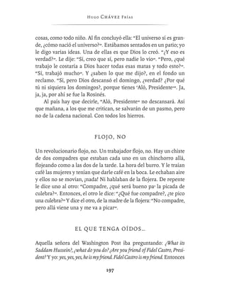 Hugo   Chávez F r í as



cosas, como todo niño. Al ﬁn concluyó ella: “El universo sí es gran-
de, ¿cómo nació el universo?”. Estábamos sentados en un patio; yo
le digo varias ideas. Una de ellas es que Dios lo creó. “¿Y eso es
verdad?”. Le dije: “Sí, creo que sí, pero nadie lo vio”. “Pero, ¿qué
trabajo le costaría a Dios hacer todas esas matas y todo esto?”.
“Sí, trabajó mucho”. Y ¿saben lo que me dijo?, en el fondo un
reclamo. “Sí, pero Dios descansó el domingo, ¿verdad? ¿Por qué
tú ni siquiera los domingos?, porque tienes ‘Aló, Presidente’”. Ja,
ja, ja, por ahí se fue la Rosinés.
     Al país hay que decirle, “Aló, Presidente” no descansará. Así
que mañana, a los que me critican, se salvarán de un pasmo, pero
no de la cadena nacional. Con todos los hierros.


                               FL O J O , N O

Un revolucionario ﬂojo, no. Un trabajador ﬂojo, no. Hay un chiste
de dos compadres que estaban cada uno en un chinchorro allá,
ﬂojeando como a las dos de la tarde. La hora del burro. Y le traían
café las mujeres y tenían que darle café en la boca. Le echaban aire
y ellos no se movían, ¡nada! Ni hablaban de la ﬂojera. De repente
le dice uno al otro: “Compadre, ¿qué será bueno pa’ la picada de
culebra?”. Entonces, el otro le dice: “¿Qué fue compadre?, ¿te pico
una culebra?” Y dice el otro, de la madre de la ﬂojera: “No compadre,
pero allá viene una y me va a picar”.


                    EL QUE TENGA OÍDOS…

Aquella señora del Washington Post iba preguntando: ¿What its
Saddam Hussein?, ¿what do you do? ¿Are you friend of Fidel Castro, Presi-
dent? Y yo: yes, yes, yes, he is my friend. Fidel Castro is my friend. Entonces

                                     197
 