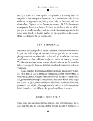 C ue n tos de l Ar añ e r o




rusa y la vuelta a la luna aquella. Me gustaba ir al circo y ver a las
trapecistas bonitas que se lanzaban. De cuando en cuando iba un
elefante, un tigre en una jaula, y uno vivía las ilusiones del mes
de octubre. Dígame en las ﬁestas patronales. ¡No! Estábamos en
emergencia, había que buscar lechosa no sé, hasta allá en el río,
porque se vendía mucho, y además no teníamos competencia. La
única casa donde se hacían arañas en este pueblo era la casa de
Rosa Inés Chávez. Sí, un monopolio.


                      GENTE HONRADA

Recuerdo que compraba a veces a crédito. Nosotros vivíamos de
lo que nos daba mi papá, que era maestro por allá en un monte.
¡Imagínense un sueldo de cien bolívares! Mi abuela hacía dulces,
vendíamos arañas, tabletas, majarete, dulce de coco, y frutas.
Vendíamos muchas frutas porque el patio, donde yo fui un niño
feliz, era un patio lleno de árboles frutales de todo tipo y de eso
vivíamos.
    Había tiempos difíciles cuando la abuelita no podía hacer el dul-
ce. Yo le decía a Luis Alfonso, el bodeguero, donde compré toda la
vida: “Luis Alfonso, vengo a ﬁar un bolívar de plátano”. Y él anotaba
ahí, porque estábamos pasando por una situación difícil. Pero luego
me ponía las pilas, como decíamos. Mi abuela hacía doble dulces,
yo vendía más rápido y le pagábamos la locha o el bolivita que nos
había dado ﬁa’o Luis Alfonso. La gente humilde es honrada.


                     POBRE, PERO FELIZ

Hace poco estábamos comiendo mangos con el Gobernador en la
casa del Rey, allá en Jamaica. Había mucho mango. Y entonces le

                                   12
 