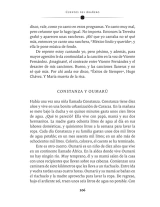 C ue n tos de l Ar añ e r o




disco, vale, como yo canto en estos programas. Yo canto muy mal,
pero créanme que lo hago igual. No importa. Entonces la Teresita
grabó y aparecen unas rancheras. ¡Ah! que yo cantaba no sé qué
más, entonces yo canto una ranchera, “México lindo y querido”, y
ella le pone música de fondo.
    De repente estoy cantando yo, pero pésimo, y además, para
mayor agresión le da continuidad a la canción en la voz de Vicente
Fernández. ¡Imagínate!, el contraste entre Vicente Fernández y el
desastre de mis canciones. Bueno, y las canciones llaneras y no
sé qué más. Por ahí anda ese disco, “Éxitos de Siempre”, Hugo
Chávez. Y María muerta de la risa.


                 C ON S T A N Z A Y O U M A R Ú

Había una vez una niña llamada Constanza. Constanza tiene diez
años y vive en una bonita urbanización de Caracas. En la mañana
se mete bajo la ducha y en quince minutos gasta unos cien litros
de agua. ¿Qué te pareció? Ella vive con papá, mamá y sus dos
hermanitos. La madre gasta ochenta litros de agua al día en sus
labores domésticas, y quinientos litros a la semana para lavar la
ropa. Cada día Constanza y su familia gastan unos dos mil litros
de agua potable; en un mes sesenta mil litros; en un año más de
ochocientos mil litros. Colorín, colora’o, el cuento se ha terminado.
     Este es otro cuento. Oumarú es un niño de diez años que vive
en un continente llamado África. En la aldea donde vive Oumarú
no hay ningún río. Muy temprano, él y su mamá salen de la casa
con unos recipientes que llevan sobre sus cabezas. Comienzan una
caminata de siete kilómetros que les lleva a un riachuelo. Entre ida
y vuelta tardan unas cuatro horas. Oumarú y su mamá se bañan en
el riachuelo y la madre aprovecha para lavar la ropa. De regreso,
bajo el ardiente sol, traen unos seis litros de agua no potable. Con

                                  206
 