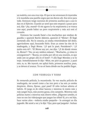 C ue n tos de l Ar añ e r o




un maletín, con una cruz roja. El que se me atravesara lo inyectaba
o le mandaba una pastilla negra que me dieron ahí. Eso sirve para
todo. Entonces tengo nociones de primeros auxilios que a uno le
dan en el Ejército. Cuando yo sentí que esto empezó a pasar para
acá, dije: “¡Ay, mamá!” Si me agarra la vía respiratoria y se tranca
uno aquí, puede haber un paro respiratorio y más acá está el
corazón.
    Entonces fue cuando llamé a los muchachos que estaban de
guardia y apareció Barrio Adentro, apareció el “Meme”. Él llegó
corriendo allá. No lo conocía, yo estaba retorciéndome del dolor,
agarrándome aquí, buscando hielo. Eran ya como las dos de la
madrugada, y llegó Meme. “¿Y qué le pasó, Presidente?”. “¿Y
quién eres tú?”. “El Meme soy yo”, me dijo. “¿Y de dónde vienes
tú, Meme?” “No, yo soy médico cubano”. “Muchacho, ¿y cómo te
consiguieron?”. “Bueno, yo estaba por allí en una reunión, es que
ando con un grupo allá en el hotel”. Y allá llegó Morales y se lo
trajo. Inmediatamente le dije: “Mire, me picó un gusano”, y pasó
esto, ta, ta. Me inyectó, me aplicó hielo, primeros auxilios, pues,
y se detuvo el avance. Yo no sé hasta dónde eso ha podido llegar.


                  CON VERRUGA Y TODO

Es tremenda película, la recomiendo. Yo veo mucha película de
madrugada, me acosté como a las tres pero a las seis ya estaba
despierto. Ahora, fíjense, ¿qué pasó? El niño incluso admira al
ladrón. El juego es de robar bancos y mientras tú mates más y
más sangre haya, más puntos ganas, eres campeón. Mientras más
policías mates y mientras más dinero robes. ¡Díganme ustedes, si
esos no son los videojuegos que juegan los niños! Sí, yo a mi hijo,
hace varios años —todavía estaba pequeño— lo conseguí un día
jugando. Me senté a ver y le dije: “Oye, pero qué jueguito”. Incluso

                                  208
 