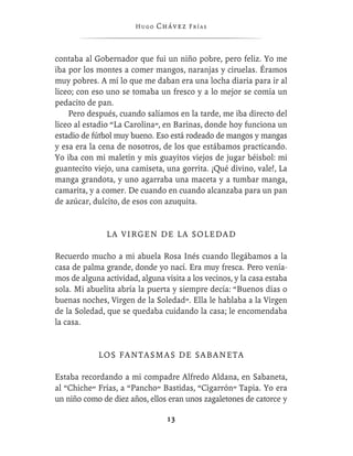 Hugo   Chávez F r í as



contaba al Gobernador que fui un niño pobre, pero feliz. Yo me
iba por los montes a comer mangos, naranjas y ciruelas. Éramos
muy pobres. A mí lo que me daban era una locha diaria para ir al
liceo; con eso uno se tomaba un fresco y a lo mejor se comía un
pedacito de pan.
    Pero después, cuando salíamos en la tarde, me iba directo del
liceo al estadio “La Carolina”, en Barinas, donde hoy funciona un
estadio de fútbol muy bueno. Eso está rodeado de mangos y mangas
y esa era la cena de nosotros, de los que estábamos practicando.
Yo iba con mi maletín y mis guayitos viejos de jugar béisbol: mi
guantecito viejo, una camiseta, una gorrita. ¡Qué divino, vale!, La
manga grandota, y uno agarraba una maceta y a tumbar manga,
camarita, y a comer. De cuando en cuando alcanzaba para un pan
de azúcar, dulcito, de esos con azuquita.


               LA VIRGEN DE LA SOLEDAD

Recuerdo mucho a mi abuela Rosa Inés cuando llegábamos a la
casa de palma grande, donde yo nací. Era muy fresca. Pero venía-
mos de alguna actividad, alguna visita a los vecinos, y la casa estaba
sola. Mi abuelita abría la puerta y siempre decía: “Buenos días o
buenas noches, Virgen de la Soledad”. Ella le hablaba a la Virgen
de la Soledad, que se quedaba cuidando la casa; le encomendaba
la casa.


             L OS F A N T A S M A S D E S A B A N E T A

Estaba recordando a mi compadre Alfredo Aldana, en Sabaneta,
al “Chiche” Frías, a “Pancho” Bastidas, “Cigarrón” Tapia. Yo era
un niño como de diez años, ellos eran unos zagaletones de catorce y

                                  13
 