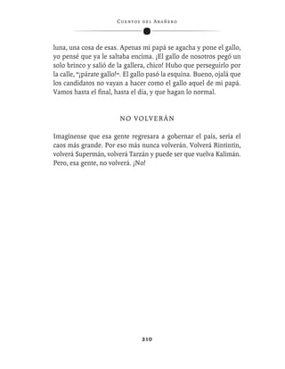 C ue n tos de l Ar añ e r o




luna, una cosa de esas. Apenas mi papá se agacha y pone el gallo,
yo pensé que ya le saltaba encima. ¡El gallo de nosotros pegó un
solo brinco y salió de la gallera, chico! Hubo que perseguirlo por
la calle, “¡párate gallo!”. El gallo pasó la esquina. Bueno, ojalá que
los candidatos no vayan a hacer como el gallo aquel de mi papá.
Vamos hasta el ﬁnal, hasta el día, y que hagan lo normal.


                        NO VOLVERÁN

Imagínense que esa gente regresara a gobernar el país, sería el
caos más grande. Por eso más nunca volverán. Volverá Rintintín,
volverá Supermán, volverá Tarzán y puede ser que vuelva Kalimán.
Pero, esa gente, no volverá. ¡No!




                                  210
 