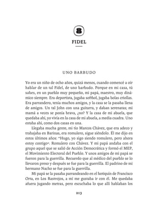 FIDEL




                       UNO BARBUDO

Yo era un niño de ocho años, quizá menos, cuando comencé a oír
hablar de un tal Fidel, de uno barbudo. Porque en mi casa, tú
sabes, en un pueblo muy pequeño, mi papá, maestro, muy diná-
mico siempre. Era deportista, jugaba softbol, jugaba bolas criollas.
Era parrandero, tenía muchos amigos, y la casa se la pasaba llena
de amigos. Un tal John con una guitarra, y daban serenatas; mi
mamá a veces se ponía brava, ¿no? Y la casa de mi abuela, que
quedaba ahí, yo vivía en la casa de mi abuela, a media cuadra. Uno
estaba ahí, como dos casas en una.
    Llegaba mucha gente, mi tío Marcos Chávez, que era adeco y
trabajaba en Barinas, era romulero, sigue siéndolo. Él me dijo en
estos últimos años: “Hugo, yo sigo siendo romulero, pero ahora
estoy contigo”. Romulero con Chávez. Y mi papá andaba con el
grupo aquel que se salió de Acción Democrática y formó el MEP,
el Movimiento Electoral del Pueblo. Y unos amigos de mi papá se
fueron para la guerrilla. Recuerdo que al médico del pueblo se lo
llevaron preso y después se fue para la guerrilla. El padrino de mi
hermano Nacho se fue para la guerrilla.
    Mi papá se la pasaba parrandeando en el botiquín de Francisco
Orta, en Los Rastrojos, a mí me gustaba ir con él. Me quedaba
afuera jugando metras, pero escuchaba lo que allí hablaban los

                                213
 