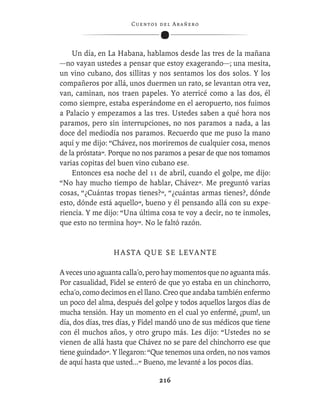 C ue n tos de l Ar añ e r o




    Un día, en La Habana, hablamos desde las tres de la mañana
—no vayan ustedes a pensar que estoy exagerando—; una mesita,
un vino cubano, dos sillitas y nos sentamos los dos solos. Y los
compañeros por allá, unos duermen un rato, se levantan otra vez,
van, caminan, nos traen papeles. Yo aterricé como a las dos, él
como siempre, estaba esperándome en el aeropuerto, nos fuimos
a Palacio y empezamos a las tres. Ustedes saben a qué hora nos
paramos, pero sin interrupciones, no nos paramos a nada, a las
doce del mediodía nos paramos. Recuerdo que me puso la mano
aquí y me dijo: “Chávez, nos moriremos de cualquier cosa, menos
de la próstata”. Porque no nos paramos a pesar de que nos tomamos
varias copitas del buen vino cubano ese.
    Entonces esa noche del 11 de abril, cuando el golpe, me dijo:
“No hay mucho tiempo de hablar, Chávez”. Me preguntó varias
cosas, “¿Cuántas tropas tienes?”, “¿cuántas armas tienes?, dónde
esto, dónde está aquello”, bueno y él pensando allá con su expe-
riencia. Y me dijo: “Una última cosa te voy a decir, no te inmoles,
que esto no termina hoy”. No le faltó razón.


                 HASTA QUE SE LEVANTE

A veces uno aguanta calla'o, pero hay momentos que no aguanta más.
Por casualidad, Fidel se enteró de que yo estaba en un chinchorro,
echa'o, como decimos en el llano. Creo que andaba también enfermo
un poco del alma, después del golpe y todos aquellos largos días de
mucha tensión. Hay un momento en el cual yo enfermé, ¡pum!, un
día, dos días, tres días, y Fidel mandó uno de sus médicos que tiene
con él muchos años, y otro grupo más. Les dijo: “Ustedes no se
vienen de allá hasta que Chávez no se pare del chinchorro ese que
tiene guindado”. Y llegaron: “Que tenemos una orden, no nos vamos
de aquí hasta que usted...” Bueno, me levanté a los pocos días.

                                  216
 