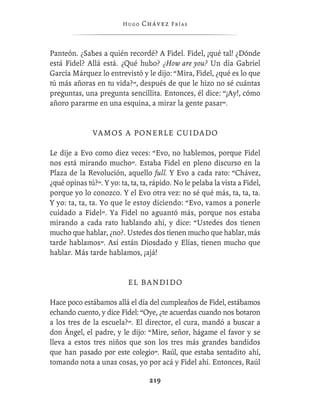 Hugo   Chávez F r í as



Panteón. ¿Sabes a quién recordé? A Fidel. Fidel, ¡qué tal! ¿Dónde
está Fidel? Allá está. ¿Qué hubo? ¿How are you? Un día Gabriel
García Márquez lo entrevistó y le dijo: “Mira, Fidel, ¿qué es lo que
tú más añoras en tu vida?”, después de que le hizo no sé cuántas
preguntas, una pregunta sencillita. Entonces, él dice: “¡Ay!, cómo
añoro pararme en una esquina, a mirar la gente pasar”.


               V A M O S A P O N E R L E CU I D A D O

Le dije a Evo como diez veces: “Evo, no hablemos, porque Fidel
nos está mirando mucho”. Estaba Fidel en pleno discurso en la
Plaza de la Revolución, aquello full. Y Evo a cada rato: “Chávez,
¿qué opinas tú?”. Y yo: ta, ta, ta, rápido. No le pelaba la vista a Fidel,
porque yo lo conozco. Y el Evo otra vez: no sé qué más, ta, ta, ta.
Y yo: ta, ta, ta. Yo que le estoy diciendo: “Evo, vamos a ponerle
cuidado a Fidel”. Ya Fidel no aguantó más, porque nos estaba
mirando a cada rato hablando ahí, y dice: “Ustedes dos tienen
mucho que hablar, ¿no?. Ustedes dos tienen mucho que hablar, más
tarde hablamos”. Así están Diosdado y Elías, tienen mucho que
hablar. Más tarde hablamos, ¡ajá!


                           EL BANDIDO

Hace poco estábamos allá el día del cumpleaños de Fidel, estábamos
echando cuento, y dice Fidel: “Oye, ¿te acuerdas cuando nos botaron
a los tres de la escuela?”. El director, el cura, mandó a buscar a
don Ángel, el padre, y le dijo: “Mire, señor, hágame el favor y se
lleva a estos tres niños que son los tres más grandes bandidos
que han pasado por este colegio”. Raúl, que estaba sentadito ahí,
tomando nota a unas cosas, yo por acá y Fidel ahí. Entonces, Raúl

                                   219
 