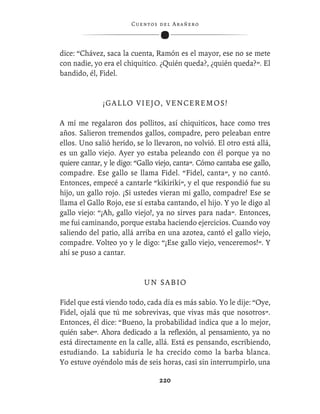 C ue n tos de l Ar añ e r o




dice: “Chávez, saca la cuenta, Ramón es el mayor, ese no se mete
con nadie, yo era el chiquitico. ¿Quién queda?, ¿quién queda?”. El
bandido, él, Fidel.


              ¡ G A L L O V I E J O , V E N CE R E M O S !

A mí me regalaron dos pollitos, así chiquiticos, hace como tres
años. Salieron tremendos gallos, compadre, pero peleaban entre
ellos. Uno salió herido, se lo llevaron, no volvió. El otro está allá,
es un gallo viejo. Ayer yo estaba peleando con él porque ya no
quiere cantar, y le digo: “Gallo viejo, canta”. Cómo cantaba ese gallo,
compadre. Ese gallo se llama Fidel. “Fidel, canta”, y no cantó.
Entonces, empecé a cantarle “kikirikí”, y el que respondió fue su
hijo, un gallo rojo. ¡Si ustedes vieran mi gallo, compadre! Ese se
llama el Gallo Rojo, ese sí estaba cantando, el hijo. Y yo le digo al
gallo viejo: “¡Ah, gallo viejo!, ya no sirves para nada”. Entonces,
me fui caminando, porque estaba haciendo ejercicios. Cuando voy
saliendo del patio, allá arriba en una azotea, cantó el gallo viejo,
compadre. Volteo yo y le digo: “¡Ese gallo viejo, venceremos!”. Y
ahí se puso a cantar.


                             UN SABIO

Fidel que está viendo todo, cada día es más sabio. Yo le dije: “Oye,
Fidel, ojalá que tú me sobrevivas, que vivas más que nosotros”.
Entonces, él dice: “Bueno, la probabilidad indica que a lo mejor,
quién sabe”. Ahora dedicado a la reﬂexión, al pensamiento, ya no
está directamente en la calle, allá. Está es pensando, escribiendo,
estudiando. La sabiduría le ha crecido como la barba blanca.
Yo estuve oyéndolo más de seis horas, casi sin interrumpirlo, una

                                   220
 