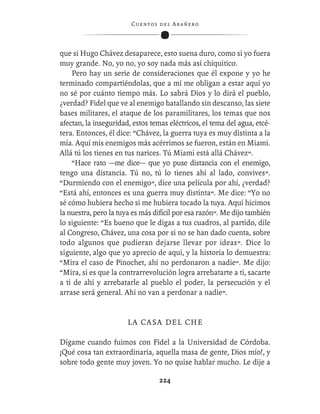 C ue n tos de l Ar añ e r o




que si Hugo Chávez desaparece, esto suena duro, como si yo fuera
muy grande. No, yo no, yo soy nada más así chiquitico.
    Pero hay un serie de consideraciones que él expone y yo he
terminado compartiéndolas, que a mí me obligan a estar aquí yo
no sé por cuánto tiempo más. Lo sabrá Dios y lo dirá el pueblo,
¿verdad? Fidel que ve al enemigo batallando sin descanso, las siete
bases militares, el ataque de los paramilitares, los temas que nos
afectan, la inseguridad, estos temas eléctricos, el tema del agua, etcé-
tera. Entonces, él dice: “Chávez, la guerra tuya es muy distinta a la
mía. Aquí mis enemigos más acérrimos se fueron, están en Miami.
Allá tú los tienes en tus narices. Tú Miami está allá Chávez”.
    “Hace rato —me dice— que yo puse distancia con el enemigo,
tengo una distancia. Tú no, tú lo tienes ahí al lado, convives”.
“Durmiendo con el enemigo”, dice una película por ahí, ¿verdad?
“Está ahí, entonces es una guerra muy distinta”. Me dice: “Yo no
sé cómo hubiera hecho si me hubiera tocado la tuya. Aquí hicimos
la nuestra, pero la tuya es más difícil por esa razón”. Me dijo también
lo siguiente: “Es bueno que le digas a tus cuadros, al partido, dile
al Congreso, Chávez, una cosa por si no se han dado cuenta, sobre
todo algunos que pudieran dejarse llevar por ideas”. Dice lo
siguiente, algo que yo aprecio de aquí, y la historia lo demuestra:
“Mira el caso de Pinochet, ahí no perdonaron a nadie”. Me dijo:
“Mira, si es que la contrarrevolución logra arrebatarte a ti, sacarte
a ti de ahí y arrebatarle al pueblo el poder, la persecución y el
arrase será general. Ahí no van a perdonar a nadie”.


                       LA CASA DEL CHE

Dígame cuando fuimos con Fidel a la Universidad de Córdoba.
¡Qué cosa tan extraordinaria, aquella masa de gente, Dios mío!, y
sobre todo gente muy joven. Yo no quise hablar mucho. Le dije a

                                   224
 