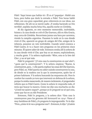 Hugo   Chávez F r í as



Fidel: “Aquí tienes que hablar tú”. Él es el “papaúpa”. Hablé una
hora, pero había que darle la entrada a Fidel. Tres horas habló
Fidel, con una gran capacidad, gran coherencia en sus ideas, sus
reﬂexiones. De ahí no se movió nadie. ¡Y estaba haciendo un frío
terrible!, soplaba mucha brisa fría, aquella noche en Córdoba.
    Al día siguiente, en otro momento memorable, inolvidable,
fuimos a la casa donde se crió el Che Guevara, allá en Alta Gracia,
muy cerca de Córdoba. Recorrimos juntos una hora por carretera,
viendo la campiña argentina. Pasamos la tarde en la casa donde
vivió el Che, apareció un grupo de amigos del Che, amigos de la
infancia, pasamos un rato inolvidable. Cuando usted conozca a
Fidel Castro, le va a hacer cien preguntas en los primeros cinco
minutos. Él quiere saber de todo. Entonces estaba allí la señora de
la casa donde vivió el Che, que hoy es un museo, explicándonos,
y mucha gente. Y la señora explicando: “Mire, esta es la foto del
Che”, y no sé qué más.
    Fidel le preguntó: “¿Y esta casa la construyeron en qué año?”,
“¿para qué la construyeron?”. Y la señora empieza: “Bueno, la
construyeron, para...”; ella quería explicar las cosas del Che Guevara,
pero Fidel, no. Fidel quería era saber cuándo construyeron la casa,
de dónde es la madera con la que la construyeron, quién fue el
primer habitante. Y la señora buscando las respuestas ahí. Pero lo
cumbre fue cuando yo tuve que intervenir en defensa de la señora,
porque la estaba masacrando, de manera inclemente, el preguntador
inﬁnito que es Fidel Castro. Como la señora le respondía todo, él
tenía que buscar la manera. Como me dijo una muchacha un día:
“¡Usted me quiere raspar!”, porque yo le pregunté no sé qué cosa,
como que fue en un Aló Presidente.
    Entonces, Fidel le pregunta, y la señora dice: “Esta casa la
construyeron para los gerentes del ferrocarril en 1914”. Viene el
muy fastidioso de Fidel, y le pregunta lo impreguntable. Yo le dije:
“Pero, ¿cómo tú le vas a preguntar eso?”. Entonces, le dijo: “¿Cuánto

                                 225
 
