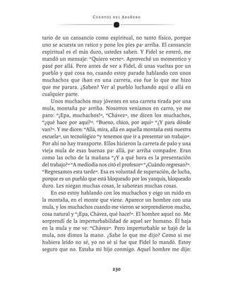 C ue n tos de l Ar añ e r o




tario de un cansancio como espiritual, no tanto físico, porque
uno se acuesta un ratico y pone los pies pa’ arriba. El cansancio
espiritual es el más duro, ustedes saben. Y Fidel se enteró, me
mandó un mensaje: “Quiero verte”. Aproveché un momentico y
pasé por allá. Pero antes de ver a Fidel, di unas vueltas por un
pueblo y qué cosa no, cuando estoy parado hablando con unos
muchachos que iban en una carreta, eso fue lo que me hizo
que me parara. ¿Saben? Ver al pueblo luchando aquí o allá en
cualquier parte.
    Unos muchachos muy jóvenes en una carreta tirada por una
mula, montaña pa’ arriba. Nosotros veníamos en carro, yo me
paro: “¡Epa, muchachos!”, “Chávez”, me dicen los muchachos,
“¿qué hace por aquí?”. “Bueno, chico, por aquí” “¿Y para dónde
van?”. Y me dicen: “Allá, mira, allá en aquella montaña está nuestra
escuela”, un tecnológico “y tenemos que ir a presentar un trabajo”.
Por ahí no hay transporte. Ellos hicieron la carreta de palo y una
vieja mula de esas buenas pa’ allá, pa’ arriba compadre. Eran
como las ocho de la mañana “¿Y a qué hora es la presentación
del trabajo?” “A mediodía nos citó el profesor” “¿Cuándo regresan?”.
“Regresamos esta tarde”. Esa es voluntad de superación, de lucha,
porque es un pueblo que está bloqueado por los yanquis, bloqueado
duro. Les niegan muchas cosas, le sabotean muchas cosas.
    En eso estoy hablando con los muchachos y oigo un ruido en
la montaña, en el monte que viene. Aparece un hombre con una
mula, y los muchachos cuando me vieron se sorprendieron mucho,
cosa natural y “¡Epa, Chávez, qué hace!”. El hombre aquel no. Me
sorprendí de la imperturbabilidad de aquel ser humano. Él baja
en la mula y me ve: “Chávez”. Pero imperturbable se bajó de la
mula, nos dimos la mano. ¿Sabe lo que me dijo? Como si me
hubiera leído no sé, yo no sé si fue que Fidel lo mandó. Estoy
seguro que no. Estaba mi hijo conmigo. Aquel hombre me dijo:


                                  230
 