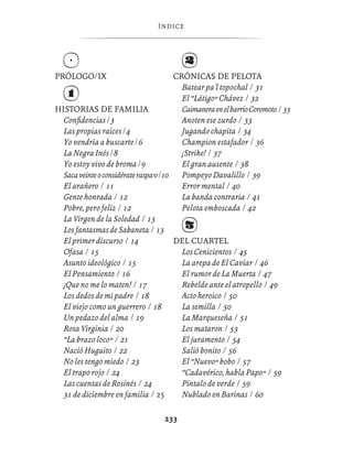 ÍNDIC E




PRÓLOGO/IX                               CRÓNICAS DE PELOTA
                                           Batear pa'l topochal / 31
                                           El “Látigo” Chávez / 32
HISTORIAS DE FAMILIA                       Caimanera en el barrio Coromoto / 33
  Conﬁdencias / 3                          Anoten ese zurdo / 33
  Las propias raíces / 4                   Jugando chapita / 34
  Yo vendría a buscarte / 6                Champion estafador / 36
  La Negra Inés / 8                        ¡Strike! / 37
  Yo estoy vivo de broma / 9               El gran ausente / 38
  Saca veinte o considérate raspa’o / 10   Pompeyo Davalillo / 39
  El arañero / 11                          Error mental / 40
  Gente honrada / 12                       La banda contraria / 41
  Pobre, pero feliz / 12                   Pelota emboscada / 42
  La Virgen de la Soledad / 13
  Los fantasmas de Sabaneta / 13
  El primer discurso / 14                DEL CUARTEL
  Ofasa / 15                               Los Cenicientos / 45
  Asunto ideológico / 15                   La arepa de El Caviar / 46
  El Pensamiento / 16                      El rumor de La Muerta / 47
  ¡Que no me lo maten! / 17                Rebelde ante el atropello / 49
  Los dedos de mi padre / 18               Acto heroico / 50
  El viejo como un guerrero / 18           La semilla / 50
  Un pedazo del alma / 19                  La Marqueseña / 51
  Rosa Virginia / 20                       Los mataron / 53
  “La brazo loco” / 21                     El juramento / 54
  Nació Huguito / 22                       Salió bonito / 56
  No les tengo miedo / 23                  El “Nuevo” bobo / 57
  El trapo rojo / 24                       “Cadavérico, habla Papo” / 59
  Las cuentas de Rosinés / 24              Píntalo de verde / 59
  31 de diciembre en familia / 25          Nublado en Barinas / 60

                                    233
 