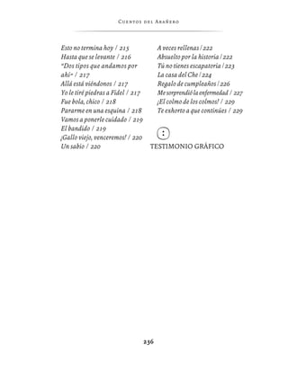 C ue n tos de l Ar añ e r o




Esto no termina hoy / 215                A veces rellenas / 222
Hasta que se levante / 216               Absuelto por la historia / 222
“Dos tipos que andamos por               Tú no tienes escapatoria / 223
ahí” / 217                               La casa del Che / 224
Allá está viéndonos / 217                Regalo de cumpleaños / 226
Yo le tiré piedras a Fidel / 217         Me sorprendió la enfermedad / 227
Fue bola, chico / 218                    ¡El colmo de los colmos! / 229
Pararme en una esquina / 218             Te exhorto a que continúes / 229
Vamos a ponerle cuidado / 219
El bandido / 219
¡Gallo viejo, venceremos! / 220
Un sabio / 220                       TESTIMONIO GRÁFICO




                                   236
 