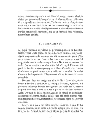 C ue n tos de l Ar añ e r o




mano, un esfuerzo grande aquel. Pero mi amigo, que era el triple
de feo que yo, sospechaba que las muchachas no iban a bailar con
él o aceptarle una conversación. Teníamos catorce años, éramos
unos niños. Entonces él decía: “Yo no bailo con ninguna muchacha
hasta que no se deﬁna ideológicamente”. Y él estaba comenzando
por los caminos del marxismo, hijo de un marxista muy respetado,
un profesor barinés.


                     EL PENSAMIENTO

Mi papá empezó a dar clases de primaria, por allá en Los Ras-
trojos. Tenía sexto grado, no había liceo en Barinas. Luego con-
siguió un puestico de maestro por allá en un monte, pues. ¡Ah!,
pero entonces se inscribió en los cursos de mejoramiento del
magisterio, una cosa buena que había. No todo lo pasado fue
malo. Eso venía desde mucho antes del año 1958. Entonces mi
papá venía a Caracas en agosto y traía libros. Cuando el terremoto
de Caracas mi papá estaba aquí y lo lloramos mucho: “Se acabó
Caracas”, decían por radio. Y los rumores allá en Sabaneta: “Caracas
se acabó”.
    Después llegó un telegrama al otro día: “Estoy vivo, estoy
bien”. Y llevó una enciclopedia, creo que francesa, “Quillet”. Me
prometió un amigo francés conseguirme una de la época, porque
se perdieron esos libros. El último que vi lo tenía mi hermano
Adán. Después no sé, al mismo Adán se le perdió en estos hura-
canes que se llevaron muchas cosas. Pero ahí había muchas reco-
mendaciones: ﬁlosofía, matemática, historia; era como mi Internet
entonces.
    Yo era un niño y me bebía aquellas páginas. Y una de las
recomendaciones que había allí, que la apliqué toda mi vida, era
la siguiente: “Usted piense”, decía alguna página de aquellas. Yo

                                   16
 