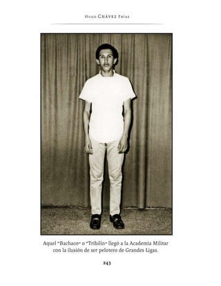 Hugo   Chávez F r í as




Aquel “Bachaco” o “Tribilín” llegó a la Academia Militar
   con la ilusión de ser pelotero de Grandes Ligas.

                           243
 