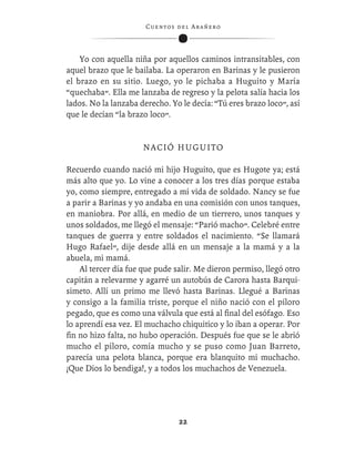 C ue n tos de l Ar añ e r o




    Yo con aquella niña por aquellos caminos intransitables, con
aquel brazo que le bailaba. La operaron en Barinas y le pusieron
el brazo en su sitio. Luego, yo le pichaba a Huguito y María
“quechaba”. Ella me lanzaba de regreso y la pelota salía hacia los
lados. No la lanzaba derecho. Yo le decía: “Tú eres brazo loco”, así
que le decían “la brazo loco”.


                      N A CI Ó H U G U I T O

Recuerdo cuando nació mi hijo Huguito, que es Hugote ya; está
más alto que yo. Lo vine a conocer a los tres días porque estaba
yo, como siempre, entregado a mi vida de soldado. Nancy se fue
a parir a Barinas y yo andaba en una comisión con unos tanques,
en maniobra. Por allá, en medio de un tierrero, unos tanques y
unos soldados, me llegó el mensaje: “Parió macho”. Celebré entre
tanques de guerra y entre soldados el nacimiento. “Se llamará
Hugo Rafael”, dije desde allá en un mensaje a la mamá y a la
abuela, mi mamá.
    Al tercer día fue que pude salir. Me dieron permiso, llegó otro
capitán a relevarme y agarré un autobús de Carora hasta Barqui-
simeto. Allí un primo me llevó hasta Barinas. Llegué a Barinas
y consigo a la familia triste, porque el niño nació con el píloro
pegado, que es como una válvula que está al ﬁnal del esófago. Eso
lo aprendí esa vez. El muchacho chiquitico y lo iban a operar. Por
ﬁn no hizo falta, no hubo operación. Después fue que se le abrió
mucho el píloro, comía mucho y se puso como Juan Barreto,
parecía una pelota blanca, porque era blanquito mi muchacho.
¡Que Dios lo bendiga!, y a todos los muchachos de Venezuela.




                                   22
 
