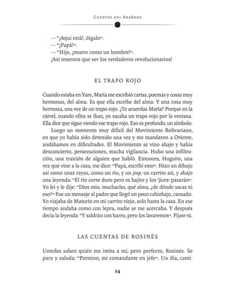C ue n tos de l Ar añ e r o




    — “¡Aquí está!, óigalo”.
    — “¡Papá!”.
    — “Hijo, ¡muere como un hombre!”.
    ¡Así tenemos que ser los verdaderos revolucionarios!


                        EL TRAPO ROJO

Cuando estaba en Yare, María me escribió cartas, poemas y cosas muy
hermosas, del alma. Es que ella escribe del alma. Y una cosa muy
hermosa, una vez de un trapo rojo. ¿Te acuerdas María? Porque en la
cárcel, cuando ellos se iban, yo sacaba un trapo rojo por la ventana.
Ella dice que sigue viendo ese trapo rojo. Eso es profundo, un símbolo.
    Luego un momento muy difícil del Movimiento Bolivariano,
en que yo había sido detenido una vez y me mandaron a Oriente,
andábamos en diﬁcultades. El Movimiento se vino abajo y había
desconcierto, persecuciones, mucha vigilancia. Hubo una inﬁltra-
ción, una traición de alguien que habló. Entonces, Huguito, una
vez que vine a la casa, me dice: “Papá, escribí esto”. Hizo un dibujo
así como unas rayas, como un río, y un jeep, un carrito así, y abajo
una leyenda: “El río corre duro pero es bajito y los ‘jices’ pasarán”.
Yo leí y le dije: “Dios mío, muchacho, qué alma, ¿de dónde sacas tú
eso?” Fue un mensaje al padre que llegó un poco cabizbajo, cansado.
Yo viajaba de Maturín en mi carrito viejo, solo hasta la casa. En ese
tiempo andaba como con lepra, nadie se me acercaba. Y después
decía la leyenda: “Y saldrán con barro, pero los lavaremos”. Fíjate tú.


                LAS CUENTAS DE ROSINÉS

Ustedes saben quién me imita a mí, pero perfecto, Rosinés. Se
para y saluda: “Permiso, mi comandante en jefe”. Un día, cami-

                                    24
 