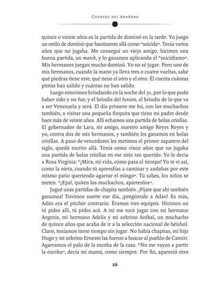 C ue n tos de l Ar añ e r o




quince o veinte años es la partida de dominó en la tarde. Yo juego
un estilo de dominó que bautizaron allá como “suicida”. Tenía varios
años que no jugaba. Me conseguí un viejo amigo, hicimos una
buena partida, un match, y lo ganamos aplicando el “suicidismo”.
Mis hermanos juegan mucho dominó. Yo no sé jugar. Pero uno de
mis hermanos, cuando la mano ya lleva tres o cuatro vueltas, sabe
qué piedras tiene este, qué tiene el otro y el otro. Él cuenta cuántas
pintas han salido y cuántas no han salido.
    Luego estuvimos brindando en la noche del 31, por lo que pudo
haber sido y no fue; y el brindis del futuro, el brindis de lo que va
a ser Venezuela y será. El día primero me fui, con los muchachos
también, a visitar una pequeña ﬁnquita que tiene mi padre desde
hace más de veinte años. Allí echamos una partida de bolas criollas.
El gobernador de Lara, mi amigo, nuestro amigo Reyes Reyes y
yo, contra dos de mis hermanos, y también les ganamos en bolas
criollas. A paso de vencedores les metimos el primer zapatero del
siglo, quedó escrito allá. Tenía como cinco años que no jugaba
una partida de bolas criollas en ese sitio tan querido. Yo le decía
a Rosa Virginia: “¡Mira, mi vida, cómo pasa el tiempo! Yo te vi así,
como la nieta, cuando tú aprendías a caminar y andabas por este
mismo patio queriendo agarrar el mingo”. Tú sabes, los niños se
meten. “¡Epa!, quiten los muchachos, apártenlos”.
    Jugué unas partidas de chapita también. ¡Fíjate que ahí también
ganamos! Tuvimos suerte ese día, ¡pregúntale a Adán! Es más,
Adán era el pitcher contrario. Éramos tres equipos. Hicimos un
tú pides allí, tú pides acá. A mí me tocó jugar con mi hermano
Argenis, mi hermano Adelis y mi sobrino Aníbal, un muchacho
de quince años que acaba de ir a la selección nacional de béisbol.
Claro, teníamos tanto tiempo sin jugar. No había chapitas, mi hijo
Hugo y mi sobrino Ernesto las fueron a buscar al pueblo de Camiri.
Agarramos el palo de la escoba de la casa. “No me vayan a partir
la escoba”, decía mi mamá, como siempre. Por ﬁn, apareció otro

                                   26
 