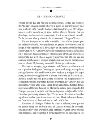 C ue n tos de l Ar añ e r o




                    EL “LÁTIGO” CHÁVEZ

Nunca olvido que ese fue uno de mis sueños. Detrás del ejemplo
del “Látigo” Chávez. Isaías Chávez, a quien yo admiré tanto y que
murió el año 1969 cuando iba hacia las Grandes Ligas. El “Látigo”
tenía 23 años cuando cayó aquel avión, allá en Ziruma. Era un
domingo, me levanté un poco tarde. A mí se me vino el mundo.
Tenía, catorce años y el sueño de ser como el “Látigo” Chávez.
    En ese tiempo uno no veía televisión. Uno oía los juegos por
un radiecito de pila. Nos poníamos en grupo los vecinos a oír el
juego. Yo le seguía la pista al “Látigo” en una revista que llamaban
Sport Gráﬁco. Al “Látigo” Chávez lo operaron de una calciﬁcación
en el codo del brazo de lanzar, comenzando el ‘68. Así que en esa
temporada no jugó. Iba al dogout y aparecía por ahí. De vez en
cuando trotaba con el equipo Magallanes. Así que lo extrañamos
mucho el año ‘68, bueno y no volvió. Se fue para siempre.
    Una noche, en 1967, jugando contra el Caracas, estábamos ahí
en la placita Rodríguez Domínguez oyendo el juego, caraquistas
y magallaneros. Ahí estábamos todos, vecinos y amigos. Mi papá
pues, furibundo magallanero. Caracas tenía tres en base sin out.
Aquella noche fue de gloria para nosotros los magallaneros y
especialmente los chavistas. Resulta que traen al “Látigo”. Era un
muchacho, veinte años tenía. Venía de un nacional de béisbol donde
representó al Distrito Federal, en Margarita. Allá se ganó el apodo del
“Látigo”, porque levantaba muchísimo la pierna, a lo Juan Marichal.
Un señor puertorriqueño me dijo: “Yo no recuerdo como se llamaba
aquel muchacho, pero le decíamos ‘el Juan Marichal venezolano’”,
en Dominicana, en Puerto Rico, en todo el Caribe.
    Entonces al “Látigo” Chávez lo traen a relevar, creo que en
un quinto ining tres en base tenía el Caracas y venía la toletería.
Imagínate tú: Víctor Davalillo, José Tartabul y César Tovar que en
paz descanse. Ese era el trío. Y el “Latiguito” los ha ponchado a los

                                    32
 