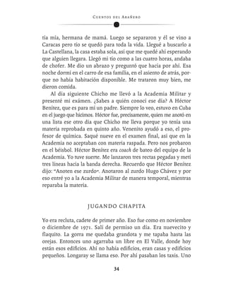 C ue n tos de l Ar añ e r o




tía mía, hermana de mamá. Luego se separaron y él se vino a
Caracas pero tío se quedó para toda la vida. Llegué a buscarlo a
La Castellana, la casa estaba sola, así que me quedé ahí esperando
que alguien llegara. Llegó mi tío como a las cuatro horas, andaba
de chofer. Me dio un abrazo y preguntó que hacía por ahí. Esa
noche dormí en el carro de esa familia, en el asiento de atrás, por-
que no había habitación disponible. Me trataron muy bien, me
dieron comida.
    Al día siguiente Chicho me llevó a la Academia Militar y
presenté mi exámen. ¿Sabes a quién conocí ese día? A Héctor
Benítez, que es para mí un padre. Siempre lo veo, estuvo en Cuba
en el juego que hicimos. Héctor fue, precisamente, quien me anotó en
una lista ese otro día que Chicho me lleva porque yo tenía una
materia reprobada en quinto año. Venenito ayudó a eso, el pro-
fesor de química. Saqué nueve en el examen ﬁnal, así que en la
Academia no aceptaban con materia raspada. Pero nos probaron
en el béisbol. Héctor Benítez era coach de bateo del equipo de la
Academia. Yo tuve suerte. Me lanzaron tres rectas pegadas y metí
tres líneas hacia la banda derecha. Recuerdo que Héctor Benítez
dijo: “Anoten ese zurdo”. Anotaron al zurdo Hugo Chávez y por
eso entré yo a la Academia Militar de manera temporal, mientras
reparaba la materia.


                    J U G A N D O CH A P I T A

Yo era recluta, cadete de primer año. Eso fue como en noviembre
o diciembre de 1971. Salí de permiso un día. Era nuevecito y
flaquito. La gorra me quedaba grandota y me tapaba hasta las
orejas. Entonces uno agarraba un libre en El Valle, donde hoy
están esos ediﬁcios. Ahí no había ediﬁcios, eran casas y ediﬁcios
pequeños. Longaray se llama eso. Por ahí pasaban los taxis. Uno

                                   34
 