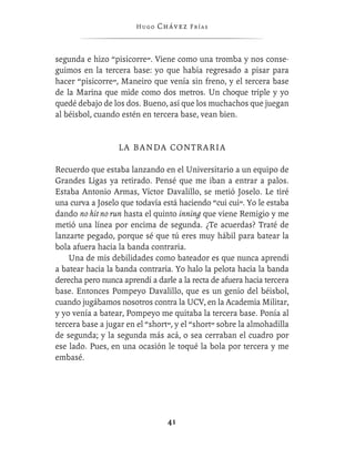 Hugo   Chávez F r í as



segunda e hizo “pisicorre”. Viene como una tromba y nos conse-
guimos en la tercera base: yo que había regresado a pisar para
hacer “pisicorre”, Maneiro que venía sin freno, y el tercera base
de la Marina que mide como dos metros. Un choque triple y yo
quedé debajo de los dos. Bueno, así que los muchachos que juegan
al béisbol, cuando estén en tercera base, vean bien.


                  LA BANDA CONTRARIA

Recuerdo que estaba lanzando en el Universitario a un equipo de
Grandes Ligas ya retirado. Pensé que me iban a entrar a palos.
Estaba Antonio Armas, Víctor Davalillo, se metió Joselo. Le tiré
una curva a Joselo que todavía está haciendo “cui cui”. Yo le estaba
dando no hit no run hasta el quinto inning que viene Remigio y me
metió una línea por encima de segunda. ¿Te acuerdas? Traté de
lanzarte pegado, porque sé que tú eres muy hábil para batear la
bola afuera hacia la banda contraria.
    Una de mis debilidades como bateador es que nunca aprendí
a batear hacia la banda contraria. Yo halo la pelota hacia la banda
derecha pero nunca aprendí a darle a la recta de afuera hacia tercera
base. Entonces Pompeyo Davalillo, que es un genio del béisbol,
cuando jugábamos nosotros contra la UCV, en la Academia Militar,
y yo venía a batear, Pompeyo me quitaba la tercera base. Ponía al
tercera base a jugar en el “short”, y el “short” sobre la almohadilla
de segunda; y la segunda más acá, o sea cerraban el cuadro por
ese lado. Pues, en una ocasión le toqué la bola por tercera y me
embasé.




                                 41
 
