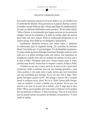 C ue n tos de l Ar añ e r o




                   P E L O T A E M B O S CA D A

Esa noche veníamos juntos en el carro, Fidel y yo, ya vestidos con
el uniforme de béisbol. Nos paramos en la puerta, íbamos a entrar
al estadio cuando Fidel me dijo: “Hasta aquí llega mi caballerosidad,
de aquí en adelante deﬁéndete como puedas”. Él me había dicho:
“Mira, Chávez, te recomiendo que hagan carreras en los primeros
innings”. Eso yo lo analizaba y le daba la vuelta: ¿Qué me querrá
decir éste con eso? ¡Claro! Tenía la emboscada preparada en el
cuarto inning. Pero Fidel se vio obligado a adelantarla.
    Estábamos dándoles batazos por todos lados y adelantó
la emboscada para el segundo inning. ¿Te acuerdas de Germán
Mesa? Una barba así… Y una barrigota. Y lo de Kindelán en primera.
¡Y cómo estaba de bravo Remigio Hermoso! Remigio tomó en serio
todo eso y se peleó conmigo como seis meses. Las relaciones se
arreglaron cuando vino con un montón de pelotas en una caja y
le dice a Fidel: “Fírmeme todo eso”. Como cuatro cajas le trajo.
¡Estaba muy bravo! “Hasta hoy lo respeté a usted”, le dijo a Fidel.
    Ustedes no me van a creer, pero yo le metí un hit a José Ariel
Contreras. Salió a pitchear uno con una barriga grandota y una
chiva postiza, y era nada más y nada menos que este Contreras
con una almohada por barriga. Yo lo veo que sale y digo: “Este
gordo barrigón, ¿quién será?”. Me pongo a batear ahí y cuando
lanzó la primera recta, ¡fuaz! No la vi. Fidel Castro pide tiempo
–esto es verídico– y viene a hablar con el pitcher. Yo lo veo, me
acerco a ver qué es lo que van a hablar, ¿no? Y oigo que le dice
Fidel: “Mira, ¿no le puedes tirar más suave a Chávez?, no le puedes
dar un pelotazo a Chávez”. Y dice Contreras: “Eso es lo más lento
que yo puedo lanzar una pelota de béisbol, Comandante”. Y eran
como 90 millas.



                                   42
 