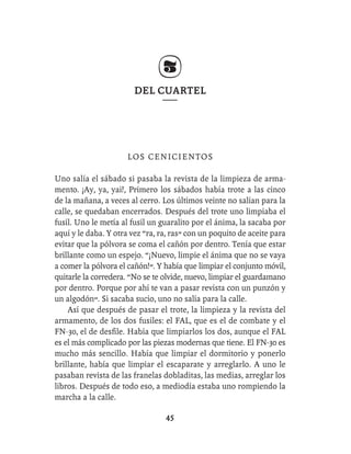 DEL CUARTEL




                      L OS C E N I CI E N T O S

Uno salía el sábado si pasaba la revista de la limpieza de arma-
mento. ¡Ay, ya, yai!, Primero los sábados había trote a las cinco
de la mañana, a veces al cerro. Los últimos veinte no salían para la
calle, se quedaban encerrados. Después del trote uno limpiaba el
fusil. Uno le metía al fusil un guaralito por el ánima, la sacaba por
aquí y le daba. Y otra vez “ra, ra, ras” con un poquito de aceite para
evitar que la pólvora se coma el cañón por dentro. Tenía que estar
brillante como un espejo. “¡Nuevo, limpie el ánima que no se vaya
a comer la pólvora el cañón!”. Y había que limpiar el conjunto móvil,
quitarle la corredera. “No se te olvide, nuevo, limpiar el guardamano
por dentro. Porque por ahí te van a pasar revista con un punzón y
un algodón”. Si sacaba sucio, uno no salía para la calle.
    Así que después de pasar el trote, la limpieza y la revista del
armamento, de los dos fusiles: el FAL, que es el de combate y el
FN-30, el de desﬁle. Había que limpiarlos los dos, aunque el FAL
es el más complicado por las piezas modernas que tiene. El FN-30 es
mucho más sencillo. Había que limpiar el dormitorio y ponerlo
brillante, había que limpiar el escaparate y arreglarlo. A uno le
pasaban revista de las franelas dobladitas, las medias, arreglar los
libros. Después de todo eso, a mediodía estaba uno rompiendo la
marcha a la calle.

                                 45
 