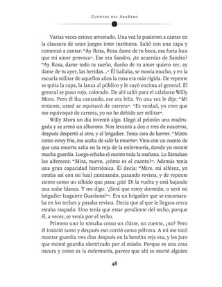 C ue n tos de l Ar añ e r o




     Varias veces estuvo arrestado. Una vez lo pusieron a cantar en
la clausura de unos juegos inter institutos. Salió con una capa y
comenzó a cantar: “Ay Rosa, Rosa dame de tu boca, esa furia loca
que mi amor provoca”. Ese era Sandro, ¿te acuerdas de Sandro?
“Ay Rosa, dame todo tu sueño, dueño de tu amor quiero ser, ay
dame de tu ayer, las heridas...” Él bailaba, se movía mucho, y en la
escuela militar de aquellos años la cosa era más rígida. De repente
se quita la capa, la lanza al público y le cayó encima al general. El
general se puso rojo, colorado. De ahí salió para el calabozo Willy
Mora. Pero él iba cantando, ese era feliz. Yo una vez le dije: “Mi
teniente, usted se equivocó de carrera”. “Es verdad, yo creo que
me equivoqué de carrera, yo no he debido ser militar”.
     Willy Mora un día inventó algo. Llegó al pelotón una madru-
gada y se armó un alboroto. Nos levantó a dos o tres de nosotros,
después despertó al otro, y al brigadier. Tenía cara de horror. “Miren
como estoy frío, me acaba de salir la muerta”. Vino con un cuento de
que una muerta salía en la reja de la enfermería, donde yo monté
mucha guardia. Luego echaba el cuento toda la mañana. Lo llamaban
los alfereces: “Mira, nuevo, ¿cómo es el cuento?”. Además tenía
una gran capacidad histriónica. Él decía: “Mire, mi alférez, yo
estaba así con mi fusil caminando, pasando revista, y de repente
siento como un silbido que pasa: ¡pis! Di la vuelta y está bajando
una nube blanca. Y me digo: ‘¿Será que estoy dormido, o será mi
brigadier Izaguirre Guarisma?’”. Era un brigadier que se encamara-
ba en los techos y pasaba revista. Decía que al que le llegara cerca
estaba raspado. Uno tenía que estar pendiente del techo, porque
él, a veces, se venía por el techo.
     Primero uno lo tomaba como un chiste, un cuento, ¿no? Pero
él insistió tanto y después eso corrió como pólvora. A mí me tocó
montar guardia tres días después en la bendita reja esa, y les juro
que monté guardia electrizado por el miedo. Porque es una cosa
oscura y como es la enfermería, parece que ahí se murió alguien

                                   48
 