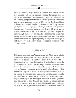 C ue n tos de l Ar añ e r o




aquí, allá hay una carpa, vamos a hacer un café, vamos a darle
algo de comer”. Después que nos vamos a descansar, oigo los
gritos. Ah, cuando veo, unos señores amarrados. Incluso le dije:
“Mi coronel, ¿no podrá soltar a esos señores que están amarrados,
por lo menos para que coman?”. “No, que les den la comida en
la boca”. Me pareció aquello tan inhumano, venían golpeados
ya. “¿Y que son?”, le pregunté. “Son guerrilleros”. Yo pensé en
mis adentros: “No tienen ninguna pinta de guerrilleros, lo que es-
tán es desnutridos”. Los vi ﬂacos, amarillos, pálidos, campesinos
golpeados, torturados. Y en la noche oigo los gritos. Le estaban
dando con un bate de béisbol envuelto en un trapo. Tuve un lío
grande esa noche con aquella gente y, a los pocos días llegó la
noticia, que “se suicidaron”. Le dije entonces a mi comandante:
“Los mataron”.


                       EL JURAMENTO

Habrá que recordar a toda Venezuela que José Martí fue un inﬁnito
bolivariano. Recogió las banderas de Bolívar, las alimentó, las
actualizó después de la caída de Bolívar y del proyecto bo-
livariano. Por eso recuerdo aquel 17 de diciembre de 1982, allá
en la querida Maracay. Estaba el Regimiento de Paracaidistas en
formación para conmemorar el día de la muerte de Bolívar, y se le
ocurre al coronel Manrique Maneiro, a quien llamábamos cariño-
samente el “Tigre Manrique”, decirme que pronuncie las palabras
de ese día. Éramos capitanes y como no escribí discurso ni nada,
me paro frente al escuadrón, todo el cuadro de oﬁciales, todas las
tropas, y me inspiré en Martí aquel mediodía. Y repetí: “¡Pero así
está Bolívar en el cielo de América, vigilante y ceñudo, sentado
aún en la roca de crear, con el inca al lado y el haz de banderas a
los pies; así está él, calzadas aún las botas de campaña, porque lo

                                  54
 