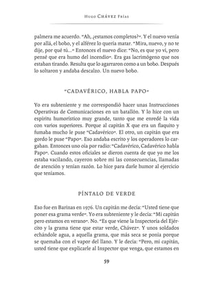 Hugo   Chávez F r í as



palmera me acuerdo. “Ah, ¿estamos completos?”. Y el nuevo venía
por allá, el bobo, y el alférez lo quería matar. “Mira, nuevo, y no te
dije, por qué tú...” Entonces el nuevo dice: “No, es que yo vi, pero
pensé que era humo del incendio”. Era gas lacrimógeno que nos
estaban tirando. Resulta que lo agarraron como a un bobo. Después
lo soltaron y andaba descalzo. Un nuevo bobo.


              “CADAVÉRICO, HABLA PAPO”

Yo era subteniente y me correspondió hacer unas Instrucciones
Operativas de Comunicaciones en un batallón. Y lo hice con un
espíritu humorístico muy grande, tanto que me enredé la vida
con varios superiores. Porque al capitán X que era un ﬂaquito y
fumaba mucho le puse “Cadavérico”. El otro, un capitán que era
gordo le puse “Papo”. Eso andaba escrito y los operadores lo car-
gaban. Entonces uno oía por radio: “Cadavérico, Cadavérico habla
Papo”. Cuando estos oﬁciales se dieron cuenta de que yo me los
estaba vacilando, cayeron sobre mí las consecuencias, llamadas
de atención y tenían razón. Lo hice para darle humor al ejercicio
que teníamos.


                     PÍNTALO DE VERDE

Eso fue en Barinas en 1976. Un capitán me decía: “Usted tiene que
poner esa grama verde”. Yo era subteniente y le decía: “Mi capitán
pero estamos en verano”. No. “Es que viene la Inspectoría del Ejér-
cito y la grama tiene que estar verde, Chávez”. Y unos soldados
echándole agua, a aquella grama, que más seca se ponía porque
se quemaba con el vapor del llano. Y le decía: “Pero, mi capitán,
usted tiene que explicarle al Inspector que venga, que estamos en

                                  59
 