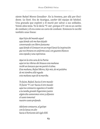 Hugo   Chávez F r í as



niente Rafael Moros González”. En la frontera, por allá por Occi-
dente. Lo lloré. Era de Acarigua, catcher del equipo de béisbol.
Una granada que explotó y él murió por salvar a sus soldados.
Veinte años tenía. Yo le decía “V-100”, porque el V-100 es un carrito
de combate y él era como un carro de combate. Entonces le escribí
también unas líneas:

   Aquí lejos del mundo aquel
   aquí donde solo me han dejado
   conversando con líbero fantasma
   aquí donde el Centauro en un tropel lanzó la inspiración
   que nos brotara en uniforme azul, con guantes blancos
   una espada y una esperanza.

   Aquí en la otra cara de la Patria
   aquí en las riberas del Arauca esta mañana
   recibí un lanzazo que me partió el alma.
   Esta mañana, Rafael Moros, hijo mío, de mi palabra
   de mi siembra allá regada
   esta mañana supe de tu marcha.

   Te fuiste, Rafael, hacia el otro mundo
   Te fuiste “V-100” hacia el otro mundo
   aquí tus centauros seguimos el rumbo
   a tu tumba grande llegaremos juntos
   algún día cantaremos vivos y difuntos
   el canto inmortal
   nuestro canto profundo.

   Adelante centauros, al galope
   con la lanza en alto
   hacia el horizonte del siglo XXI.

                                   63
 
