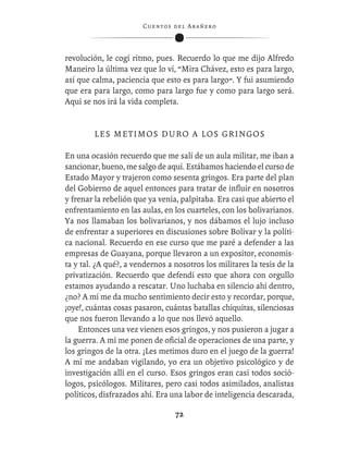 C ue n tos de l Ar añ e r o




revolución, le cogí ritmo, pues. Recuerdo lo que me dijo Alfredo
Maneiro la última vez que lo ví, “Mira Chávez, esto es para largo,
así que calma, paciencia que esto es para largo”. Y fui asumiendo
que era para largo, como para largo fue y como para largo será.
Aquí se nos irá la vida completa.


         LES METIMOS DURO A LOS GRINGOS

En una ocasión recuerdo que me salí de un aula militar, me iban a
sancionar, bueno, me salgo de aquí. Estábamos haciendo el curso de
Estado Mayor y trajeron como sesenta gringos. Era parte del plan
del Gobierno de aquel entonces para tratar de inﬂuir en nosotros
y frenar la rebelión que ya venía, palpitaba. Era casi que abierto el
enfrentamiento en las aulas, en los cuarteles, con los bolivarianos.
Ya nos llamaban los bolivarianos, y nos dábamos el lujo incluso
de enfrentar a superiores en discusiones sobre Bolívar y la políti-
ca nacional. Recuerdo en ese curso que me paré a defender a las
empresas de Guayana, porque llevaron a un expositor, economis-
ta y tal. ¿A qué?, a vendernos a nosotros los militares la tesis de la
privatización. Recuerdo que defendí esto que ahora con orgullo
estamos ayudando a rescatar. Uno luchaba en silencio ahí dentro,
¿no? A mí me da mucho sentimiento decir esto y recordar, porque,
¡oye!, cuántas cosas pasaron, cuántas batallas chiquitas, silenciosas
que nos fueron llevando a lo que nos llevó aquello.
    Entonces una vez vienen esos gringos, y nos pusieron a jugar a
la guerra. A mí me ponen de oﬁcial de operaciones de una parte, y
los gringos de la otra. ¡Les metimos duro en el juego de la guerra!
A mí me andaban vigilando, yo era un objetivo psicológico y de
investigación allí en el curso. Esos gringos eran casi todos soció-
logos, psicólogos. Militares, pero casi todos asimilados, analistas
políticos, disfrazados ahí. Era una labor de inteligencia descarada,

                                   72
 