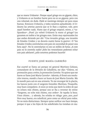 C ue n tos de l Ar añ e r o




que se muera Urdaneta”. Porque aquel gringo era un gigante, chico,
y Urdaneta es un hombre fuerte pero no es un gigante, pero con
una voluntad, sin duda. Ojalá se mantenga siempre así para cosas
buenas. Entonces Urdaneta, y todos nosotros aplaudiendo. A Ur-
daneta las arterias parecía que se le iban a explotar, vale, pero
aquel hombre nada. Hasta que el gringo empezó, miren, a “cu-
lipandear”. ¡Pum! ¡Le volteó Urdaneta la mano al gringo! Les
ganamos en todito a los gringos esos. Están muy equivocados los
que andan diciendo por ahí: “Una invasión gringa, una invasión
de Estados Unidos y no duraría cuatro horas la guerra”. O “los
Estados Unidos controlarían este país sin necesidad de poner una
bota aquí”. No lo controlarían ni con un millón de botas. ¡A este
país no lo controla nadie! ¡Sólo los venezolanos podemos echar
este país adelante!, ¡sólo nosotros podemos hacerlo!


            F U E R T E J O S É M A R Í A CA R R E Ñ O

Ese cuartel se llama así porque mi general Martínez Cafasso,
comandante de la División de Caballería, me dijo: “Chávez, mi
promoción pasa a retiro, la promoción Carreño. Yo quiero que ese
fuerte se llame José María Carreño”. Además, él ﬁrmó una resolu-
ción interna, mandó a hacer un busto de José María Carreño. Me
lo mandó para acá en una avioneta. Yo me encargué de la placita,
los bancos junto con el sargento González Martínez, Tinaquillo,
muy buen compañero. A veces yo tenía que darle la orden de que
no echara más chistes, porque uno se iba a reventar de reírse:
“Sargento, no eche más chistes, una orden”. Se tapaba la boca.
Unos chistes... y además, los echaba en ráfaga: ¡pun, pun, pun!
Pero muy bueno, era suboﬁcial, pero como un oﬁcial para todos.
Yo no tenía distinciones. Siempre quise uniﬁcar eso hace tiempo,
porque vi que a los hijos de los suboﬁciales los trataban en mu-

                                  74
 