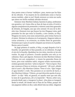 Hugo   Chávez F r í as



chas partes como si fueran “subhijos”, pues, menos que los hijos
de los oﬁciales. Y las mujeres de los suboﬁciales como si fueran
menos también. ¿Qué es eso? Desde entonces yo tenía ese sueño
que ahora veo hecho realidad: oﬁciales técnicos.
    Entonces viene Martínez Cafasso, hacemos la plaza, sembramos
una gramita y tal. Como ellos se iban de baja en julio, él invitó a
algunos compañeros de promoción y vinieron como doce generales
de división, de brigada, uno que otro coronel. El cura de la divi-
sión vino. Entonces tuve que buscar los tres Pinzgauer míos, pedí
prestados los dos que tenía la Guardia, y otro camión, un M35.
Ninguno era nuevo, eran unos camastrones, pero tenían fuerza en
el motor. Hicimos la columna en el aeropuerto. Llegaron todos en
varias avionetas y un avioncito, un Arabas lleno de generales.
Teníamos que ir para el cuartel y después una ternera en el pueblo.
Bueno, para el cuartel.
    Se pegó primero el camión, el M35, se pegó después el de la
Guardia. Los generales se iban pasando, ya no cabíamos. Se pegó
el otro de la Guardia. Quedaban los tres míos, tracción en las seis
ruedas. Se pegó el primero. Cuando quedaba uno solo ya no
cabíamos. Iban a pié algunos. Entonces me dice Martínez Cafasso:
“Chávez, ven acá, compañero”, y vienen los generales llenos de
barro, pero eran soldados todos, ninguno estaba murmurando,
estaban gozando más bien: “¿Este es Apure?”. “Este es Apure. Para
que conozcan el llano en invierno, mi general”. “¡El cura!, ¿dónde
está el cura?”, dijo Martínez Cafasso. Viene el cura. “Que traigan
el agua bendita” y todo. Nos paramos en un morrito de barro, y
dice Martínez Cafasso: “Chávez, ¿en qué dirección queda el escua-
drón?”. Le dije: “Allá, mi general, en aquella mata que está allá,
la mata de la guacharaca, ahí a la izquierda”. “Bueno, señor cura,
proceda desde aquí, a inaugurar la plaza”. ¡Esa plaza se inauguró
desde la mitad!, ahí donde está el Paso de los Niños, porque ahí
nos pegamos toditos un día y cada oﬁcial traía sus niños. Llegamos

                                 75
 