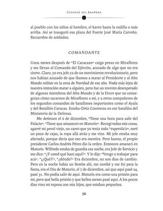 C ue n tos de l Ar añ e r o




al pueblo con los niños al hombro, el barro hasta la rodilla o más
arriba. Así se inauguró esa plaza del Fuerte José María Carreño.
Recuerdos de soldados.


                        COMANDANTE

Unos meses después de “El Caracazo” caigo preso en Miraﬂores
y me llevan al Comando del Ejército, acusado de algo que no era
cierto. Claro, yo era jefe ya de un movimiento revolucionario, pero
nos habían acusado de que íbamos a matar al Presidente y al Alto
Mando militar en la cena de Navidad de ese año. Nada más lejos de
nuestra intención matar a alguien, pero fue un invento desesperado
de algunos miembros del Alto Mando y de la Disip que no conse-
guían cómo sacarnos de Miraﬂores a mí, y a otros compañeros de
los segundos comandos de batallones importantes como el Ayala
y del Batallón Caracas. Estaba Ortiz Contreras en ese batallón del
Ministerio de la Defensa.
    Me detienen el 6 de diciembre, “Tiene una hora para salir del
Palacio”. “Tiene que amanecer en Maturín”. Recogí todas mis cosas,
agarré mi perol viejo, un carro que yo tenía todo “esperola'o”, metí
un poco de cajas, la ropa allá atrás y me vine. Mi jefe estaba muy
afectado, porque decía que eso era mentira. Pero bueno, el propio
presidente Carlos Andrés Pérez dio la orden. Entonces amanecí en
Maturín. Wilfredo estaba de guardia esa noche, era Jefe de Servicio y
me dice: “¿Y usted qué hace aquí?”. Y le dije: “Vengo a trabajar para
acá”. “¡¿Qué?!”, “¿dónde?” Era diciembre, no son días de cambio.
Pero en la noche había un ﬁestón ahí, me zumbé y me fui para la
ﬁesta, era el Día de Maturín, el 7 de diciembre, así que aquí pasé 24,
pasé 31. No podía salir de aquí. Maturín era como una prisión para
mí, pero qué bella prisión y que bellos meses pasé aquí. A los pocos
días vino mi esposa con mis hijos, que estaban pequeños.

                                   76
 