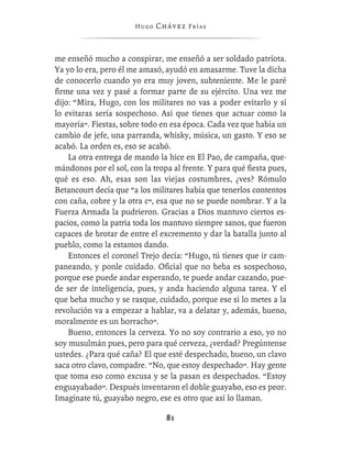 Hugo   Chávez F r í as



me enseñó mucho a conspirar, me enseñó a ser soldado patriota.
Ya yo lo era, pero él me amasó, ayudó en amasarme. Tuve la dicha
de conocerlo cuando yo era muy joven, subteniente. Me le paré
ﬁrme una vez y pasé a formar parte de su ejército. Una vez me
dijo: “Mira, Hugo, con los militares no vas a poder evitarlo y si
lo evitaras sería sospechoso. Así que tienes que actuar como la
mayoría”. Fiestas, sobre todo en esa época. Cada vez que había un
cambio de jefe, una parranda, whisky, música, un gasto. Y eso se
acabó. La orden es, eso se acabó.
    La otra entrega de mando la hice en El Pao, de campaña, que-
mándonos por el sol, con la tropa al frente. Y para qué ﬁesta pues,
qué es eso. Ah, esas son las viejas costumbres, ¿ves? Rómulo
Betancourt decía que “a los militares había que tenerlos contentos
con caña, cobre y la otra c”, esa que no se puede nombrar. Y a la
Fuerza Armada la pudrieron. Gracias a Dios mantuvo ciertos es-
pacios, como la patria toda los mantuvo siempre sanos, que fueron
capaces de brotar de entre el excremento y dar la batalla junto al
pueblo, como la estamos dando.
    Entonces el coronel Trejo decía: “Hugo, tú tienes que ir cam-
paneando, y ponle cuidado. Oﬁcial que no beba es sospechoso,
porque ese puede andar esperando, te puede andar cazando, pue-
de ser de inteligencia, pues, y anda haciendo alguna tarea. Y el
que beba mucho y se rasque, cuidado, porque ese si lo metes a la
revolución va a empezar a hablar, va a delatar y, además, bueno,
moralmente es un borracho”.
    Bueno, entonces la cerveza. Yo no soy contrario a eso, yo no
soy musulmán pues, pero para qué cerveza, ¿verdad? Pregúntense
ustedes. ¿Para qué caña? El que esté despechado, bueno, un clavo
saca otro clavo, compadre. “No, que estoy despechado”. Hay gente
que toma eso como excusa y se la pasan es despechados. “Estoy
enguayabado”. Después inventaron el doble guayabo, eso es peor.
Imagínate tú, guayabo negro, ese es otro que así lo llaman.

                                 81
 