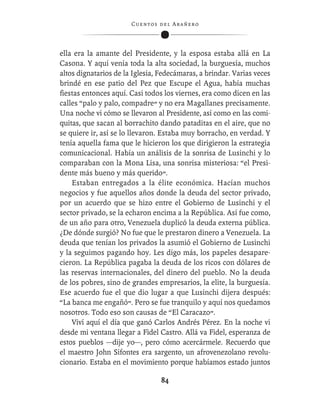 C ue n tos de l Ar añ e r o




ella era la amante del Presidente, y la esposa estaba allá en La
Casona. Y aquí venía toda la alta sociedad, la burguesía, muchos
altos dignatarios de la Iglesia, Fedecámaras, a brindar. Varias veces
brindé en ese patio del Pez que Escupe el Agua, había muchas
ﬁestas entonces aquí. Casi todos los viernes, era como dicen en las
calles “palo y palo, compadre” y no era Magallanes precisamente.
Una noche vi cómo se llevaron al Presidente, así como en las comi-
quitas, que sacan al borrachito dando pataditas en el aire, que no
se quiere ir, así se lo llevaron. Estaba muy borracho, en verdad. Y
tenía aquella fama que le hicieron los que dirigieron la estrategia
comunicacional. Había un análisis de la sonrisa de Lusinchi y lo
comparaban con la Mona Lisa, una sonrisa misteriosa: “el Presi-
dente más bueno y más querido”.
    Estaban entregados a la élite económica. Hacían muchos
negocios y fue aquellos años donde la deuda del sector privado,
por un acuerdo que se hizo entre el Gobierno de Lusinchi y el
sector privado, se la echaron encima a la República. Así fue como,
de un año para otro, Venezuela duplicó la deuda externa pública.
¿De dónde surgió? No fue que le prestaron dinero a Venezuela. La
deuda que tenían los privados la asumió el Gobierno de Lusinchi
y la seguimos pagando hoy. Les digo más, los papeles desapare-
cieron. La República pagaba la deuda de los ricos con dólares de
las reservas internacionales, del dinero del pueblo. No la deuda
de los pobres, sino de grandes empresarios, la elite, la burguesía.
Ese acuerdo fue el que dio lugar a que Lusinchi dijera después:
“La banca me engañó”. Pero se fue tranquilo y aquí nos quedamos
nosotros. Todo eso son causas de “El Caracazo”.
    Viví aquí el día que ganó Carlos Andrés Pérez. En la noche vi
desde mi ventana llegar a Fidel Castro. Allá va Fidel, esperanza de
estos pueblos —dije yo—, pero cómo acercármele. Recuerdo que
el maestro John Sifontes era sargento, un afrovenezolano revolu-
cionario. Estaba en el movimiento porque habíamos estado juntos

                                   84
 