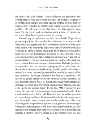 Hugo   Chávez F r í as



las dianas del 4 de febrero. Como soldados nos sentíamos tan
avergonzados, tan adoloridos después de aquella tragedia y
recordábamos siempre entonces aquella centella que fue Bolívar
cuando dijo: “Maldito el soldado que vuelva las armas contra su
pueblo”. El 27 de febrero nos hizo llorar, nos hizo sangrar, pero
recuerdo que yo no pude ni siquiera venir a nada, yo estaba que
no podía ni hablar casi, una semana de reposo.
    Cuando regreso a Caracas me fui a la tumba de Felipe, fue lo
primero que hice. Otra noche iba subiendo las escalinatas del
Palacio Blanco, regresando de la universidad como a las diez, once
de la noche, y un teniente se me acerca, me dice que quiere hablar
conmigo. El Ejército estaba encendido de un debate interno, sobre
todo nosotros los humanistas, nosotros los más jóvenes. Había
otros que no querían debatir, había otros que decían: “Para eso so-
mos nosotros”. No, para eso no puede ser un Ejército, para ma-
sacrar niños, hombres, mujeres, desarmados. Todavía que fuera
una guerrilla, una cosa armada, pero gente desarmada, inocente.
Recuerdo la foto de un niño bocabajo tendido, tendría seis años; la
recuerdo a color, la sacó algún periódico, uno de los tantos niños
que murieron. Entonces el teniente me dice en la escalinata: “Mi
mayor, yo quiero hablar con usted”. “Bueno, vamos a tomarnos un
café ahí en la oﬁcinita mía. “Mi mayor, aquí no, hay grabadoras”. Le
dije: No, creo que no, pero vamos a hablar en el pasillo, a ver qué
es lo que tú me quieres decir”. Él me dijo: “Mire, mi mayor, por
ahí se dice que usted anda en un movimiento revolucionario”. Esos
eran los comentarios desde 1986. Dos años atrás ya había empezado
el rumor de que había un Movimiento Revolucionario y que yo era
uno de los jefes. Nosotros teníamos mucho cuidado para la capta-
ción de gente, no podíamos equivocarnos, por uno que nos equi-
vocábamos caía un grupo o a lo mejor todo el movimiento. Así que
teníamos un proceso muy estricto de estudio de la personalidad,
hombre a hombre, mujer a mujer, para la incorporación. Así que

                                 87
 