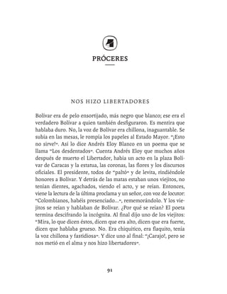 PRÓCERES




                NOS HIZO LIBERTADORES

Bolívar era de pelo ensortijado, más negro que blanco; ese era el
verdadero Bolívar a quien también desﬁguraron. Es mentira que
hablaba duro. No, la voz de Bolívar era chillona, inaguantable. Se
subía en las mesas, le rompía los papeles al Estado Mayor. “¡Esto
no sirve!”. Así lo dice Andrés Eloy Blanco en un poema que se
llama “Los desdentados”. Cuenta Andrés Eloy que muchos años
después de muerto el Libertador, había un acto en la plaza Bolí-
var de Caracas y la estatua, las coronas, las ﬂores y los discursos
oﬁciales. El presidente, todos de “paltó” y de levita, rindiéndole
honores a Bolívar. Y detrás de las matas estaban unos viejitos, no
tenían dientes, agachados, viendo el acto, y se reían. Entonces,
viene la lectura de la última proclama y un señor, con voz de locutor:
“Colombianos, habéis presenciado...”, rememorándolo. Y los vie-
jitos se reían y hablaban de Bolívar. ¿Por qué se reían? El poeta
termina descifrando la incógnita. Al ﬁnal dijo uno de los viejitos:
“Mira, lo que dicen éstos, dicen que era alto, dicen que era fuerte,
dicen que hablaba grueso. No. Era chiquitico, era ﬂaquito, tenía
la voz chillona y fastidiosa”. Y dice uno al ﬁnal: “¡Carajo!, pero se
nos metió en el alma y nos hizo libertadores”.



                                 91
 
