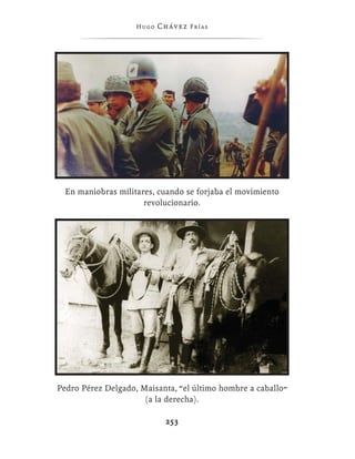 Hugo   Chávez F r í as




  En maniobras militares, cuando se forjaba el movimiento
                      revolucionario.




Pedro Pérez Delgado, Maisanta, “el último hombre a caballo”
                      (a la derecha).

                             253
 