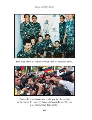 Hugo   Chávez F r í as




Pese a los barrotes, continuaron los aprestos revolucionarios.




   “Recuerdo muy claramente el día que salí de prisión,
 26 de marzo de 1994. (…) Recuerdo haber dicho: ‘Me voy
             a las catacumbas del pueblo’”.

                             255
 