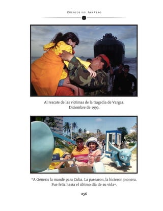C ue n tos de l Ar añ e r o




       Al rescate de las víctimas de la tragedia de Vargas.
                       Diciembre de 1999.




“A Génesis la mandé para Cuba. La pasearon, la hicieron pionera.
            Fue feliz hasta el último día de su vida”.

                                256
 