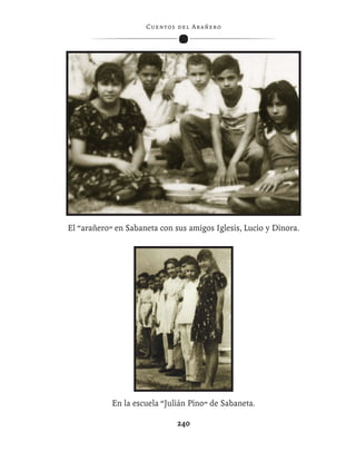 C ue n tos de l Ar añ e r o




 Con los hijos mayores (Hugo, María Gabriela y Rosa Virginia)
                   en el Balcón del Pueblo.
El “arañero” en Sabaneta con sus amigos Iglesis, Lucio y Dinora.




            En la escuela “Julián Pino” de Sabaneta.

                                240
 