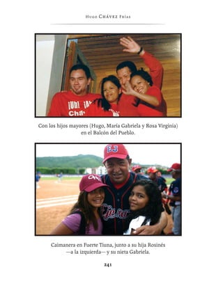 Hugo   Chávez F r í as




Con los hijos mayores (Hugo, María Gabriela y Rosa Virginia)
                  en el Balcón del Pueblo.




     Caimanera en Fuerte Tiuna, junto a su hija Rosinés
          —a la izquierda— y su nieta Gabriela.

                             241
 