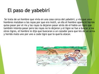 El paso de yabebiríEl paso de yabebirí
 Se trata de un hombre que vivía en una casa cerca del yabebirí, y vio que unos
hombres mataban a las rayas por que era inútil, un día el hombre apareció herido
quiso pasar por el rio y las rayas la dejaron pasar atrás de el había un tigre que
también intento pasar pero las rayas no lo dejaron y el tigre se fue a buscar a los
otros tigres, el hombre le dijo que buscaran a un cazador para que les de un arma
y herido mato uno por uno a cada tigre que lo quería atacar. 
 