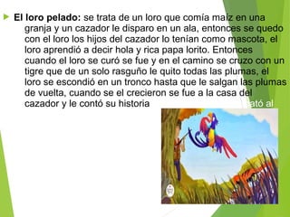  El loro pelado: se trata de un loro que comía maíz en una 
granja y un cazador le disparo en un ala, entonces se quedo 
con el loro los hijos del cazador lo tenían como mascota, el 
loro aprendió a decir hola y rica papa lorito. Entonces 
cuando el loro se curó se fue y en el camino se cruzo con un 
tigre que de un solo rasguño le quito todas las plumas, el 
loro se escondió en un tronco hasta que le salgan las plumas 
de vuelta, cuando se el crecieron se fue a la casa del 
cazador y le contó su historia entonces el cazador mató al 
tigre. 
 