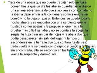   Trata de una abeja que no quería trabajar solo se iba a 
comer, hasta que un día las abejas guardianas le dieron 
una ultima advertencia de que si no venia con comida no 
la iban a dejar entrar a la colmena y como siempre se 
comió y no la dejaron pasar. Entonces se quedo toda la 
noche afuera y se encontró con una serpiente que le 
gustaba comer abejas y le propuso el que hacia la 
prueba mas difícil ganaba y no se comía a la abeja, la 
serpiente hizo girar un par de hojas y la abeja dijo que 
podía desaparecer sin salir del lugar ni tampoco 
esconderse en la tierra le dijo que contara hasta tres 
dado vuelta y la serpiente contó rápido y busco a la abeja 
sin encontrarla, ella se escondió en las hojas que hizo dar 
vuelta la serpiente y durmió  allí 
 