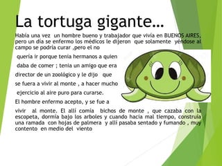La tortuga gigante…
Había una vez un hombre bueno y trabajador que vivía en BUENOS AIRES,
pero un día se enfermo los médicos le dijeron que solamente yéndose al
campo se podría curar ,pero el no
quería ir porque tenia hermanos a quien
daba de comer ; tenia un amigo que era
director de un zoológico y le dijo que
se fuera a vivir al monte , a hacer mucho
ejercicio al aire puro para curarse.
El hombre enfermo acepto, y se fue a
vivir al monte. El allí comía bichos de monte , que cazaba con la
escopeta, dormía bajo los arboles y cuando hacia mal tiempo, construía
una ramada con hojas de palmera y allí pasaba sentado y fumando , muy
contento en medio del viento
 