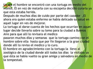Un día el hombre se encontró con una tortuga en medio del
monte, Él en vez de matarla con su escopeta decidió curarla ya
que esta estaba herida.
Después de muchos días de cuido por parte del cazador ,El
ahora era quien estaba enfermo se había delicado su salud en
aquel lugar en ves de mejorar.
La tortuga al darse cuanta de los hechos que ocurrían en aquel
lugar decide llevarlo sobre su lomo para la ciudad a Buenos
Aire para que allí lo revisara el medico
pasaron muchos días y semanas que la tortuga camino con el
hombre sobre ella hasta que por fin llegaron a la gran ciudad
donde allí lo reviso el medico y lo curo.
El hombre en agradecimiento con la tortuga la llevo al
zoológico de la ciudad donde allí todos los días la visitaba ya
que ésta se había vuelto su gran amiga y salvadora en medio de
la tempestad.
 