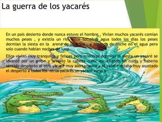 La guerra de los yacarés
En un país desierto donde nunca estuvo el hombre , Vivían muchos yacarés comían
muchos peses , y existía un rio, ellos tomaban agua todos los días los peses
dormían la siesta en la arena de la orilla , y jugando de noche en el agua pero
solo cuando habían noches de luna.
Ellos vivían muy tranquilos y felices pero mientras dormían la siesta un yacaré se
levanto por un golpe y levanto la cabeza creer escuchando un ruido y haberlo
sentido despierto al otro yacaré muy alertamente y el yacaré estaba muy asustado
el despertó a todos los otros yacarés un yacaré viejo y
 